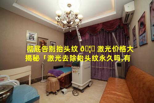 彻底告别抬头纹 🦁 激光价格大揭秘「激光去除抬头纹永久吗,有副作用吗」